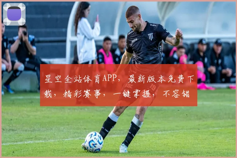 星空全站体育APP，最新版本免费下载，精彩赛事，一键掌握，不容错过，快来体验